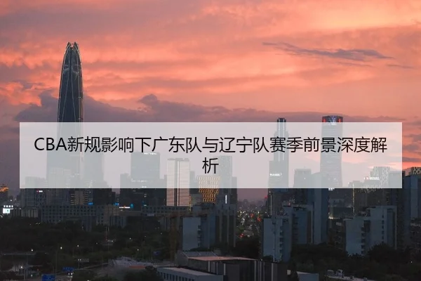 CBA新规影响下广东队与辽宁队赛季前景深度解析